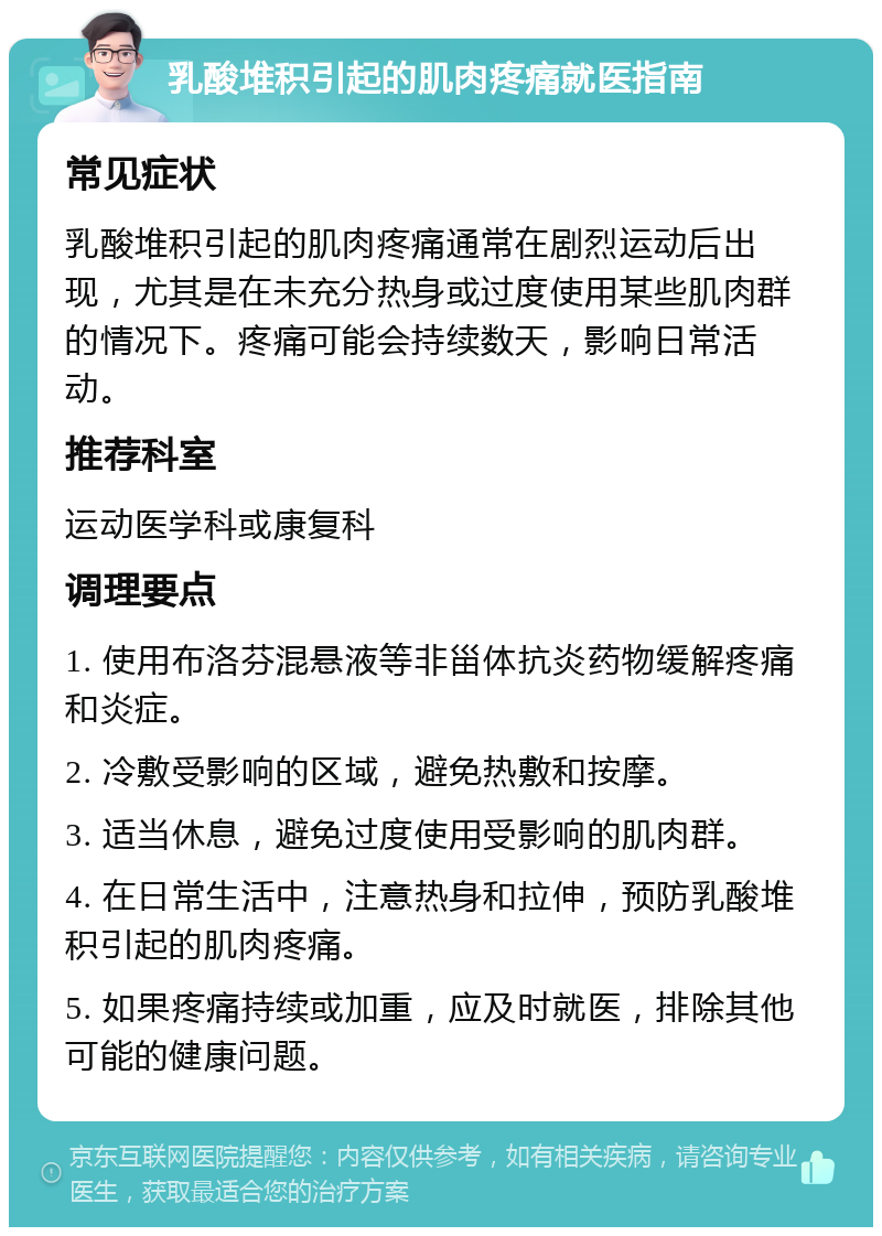 乳酸堆积引起的肌肉疼痛就医指南 常见症状 乳酸堆积引起的肌肉疼痛通常在剧烈运动后出现，尤其是在未充分热身或过度使用某些肌肉群的情况下。疼痛可能会持续数天，影响日常活动。 推荐科室 运动医学科或康复科 调理要点 1. 使用布洛芬混悬液等非甾体抗炎药物缓解疼痛和炎症。 2. 冷敷受影响的区域，避免热敷和按摩。 3. 适当休息，避免过度使用受影响的肌肉群。 4. 在日常生活中，注意热身和拉伸，预防乳酸堆积引起的肌肉疼痛。 5. 如果疼痛持续或加重，应及时就医，排除其他可能的健康问题。