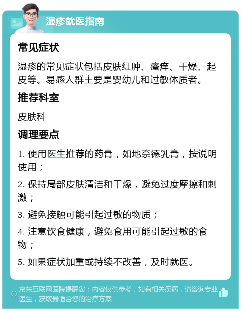 湿疹就医指南 常见症状 湿疹的常见症状包括皮肤红肿、瘙痒、干燥、起皮等。易感人群主要是婴幼儿和过敏体质者。 推荐科室 皮肤科 调理要点 1. 使用医生推荐的药膏，如地奈德乳膏，按说明使用； 2. 保持局部皮肤清洁和干燥，避免过度摩擦和刺激； 3. 避免接触可能引起过敏的物质； 4. 注意饮食健康，避免食用可能引起过敏的食物； 5. 如果症状加重或持续不改善，及时就医。