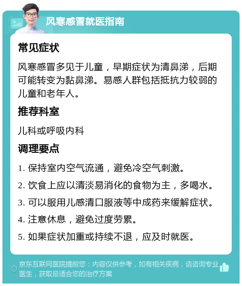 风寒感冒就医指南 常见症状 风寒感冒多见于儿童，早期症状为清鼻涕，后期可能转变为黏鼻涕。易感人群包括抵抗力较弱的儿童和老年人。 推荐科室 儿科或呼吸内科 调理要点 1. 保持室内空气流通，避免冷空气刺激。 2. 饮食上应以清淡易消化的食物为主，多喝水。 3. 可以服用儿感清口服液等中成药来缓解症状。 4. 注意休息，避免过度劳累。 5. 如果症状加重或持续不退，应及时就医。