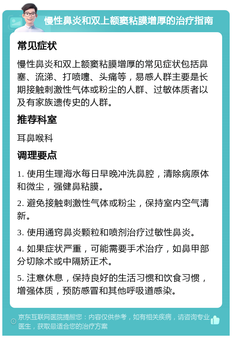 慢性鼻炎和双上额窦粘膜增厚的治疗指南 常见症状 慢性鼻炎和双上额窦粘膜增厚的常见症状包括鼻塞、流涕、打喷嚏、头痛等，易感人群主要是长期接触刺激性气体或粉尘的人群、过敏体质者以及有家族遗传史的人群。 推荐科室 耳鼻喉科 调理要点 1. 使用生理海水每日早晚冲洗鼻腔，清除病原体和微尘，强健鼻粘膜。 2. 避免接触刺激性气体或粉尘，保持室内空气清新。 3. 使用通窍鼻炎颗粒和喷剂治疗过敏性鼻炎。 4. 如果症状严重，可能需要手术治疗，如鼻甲部分切除术或中隔矫正术。 5. 注意休息，保持良好的生活习惯和饮食习惯，增强体质，预防感冒和其他呼吸道感染。