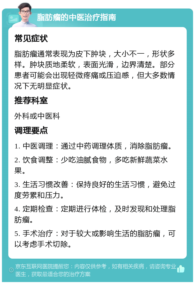 脂肪瘤的中医治疗指南 常见症状 脂肪瘤通常表现为皮下肿块，大小不一，形状多样。肿块质地柔软，表面光滑，边界清楚。部分患者可能会出现轻微疼痛或压迫感，但大多数情况下无明显症状。 推荐科室 外科或中医科 调理要点 1. 中医调理：通过中药调理体质，消除脂肪瘤。 2. 饮食调整：少吃油腻食物，多吃新鲜蔬菜水果。 3. 生活习惯改善：保持良好的生活习惯，避免过度劳累和压力。 4. 定期检查：定期进行体检，及时发现和处理脂肪瘤。 5. 手术治疗：对于较大或影响生活的脂肪瘤，可以考虑手术切除。