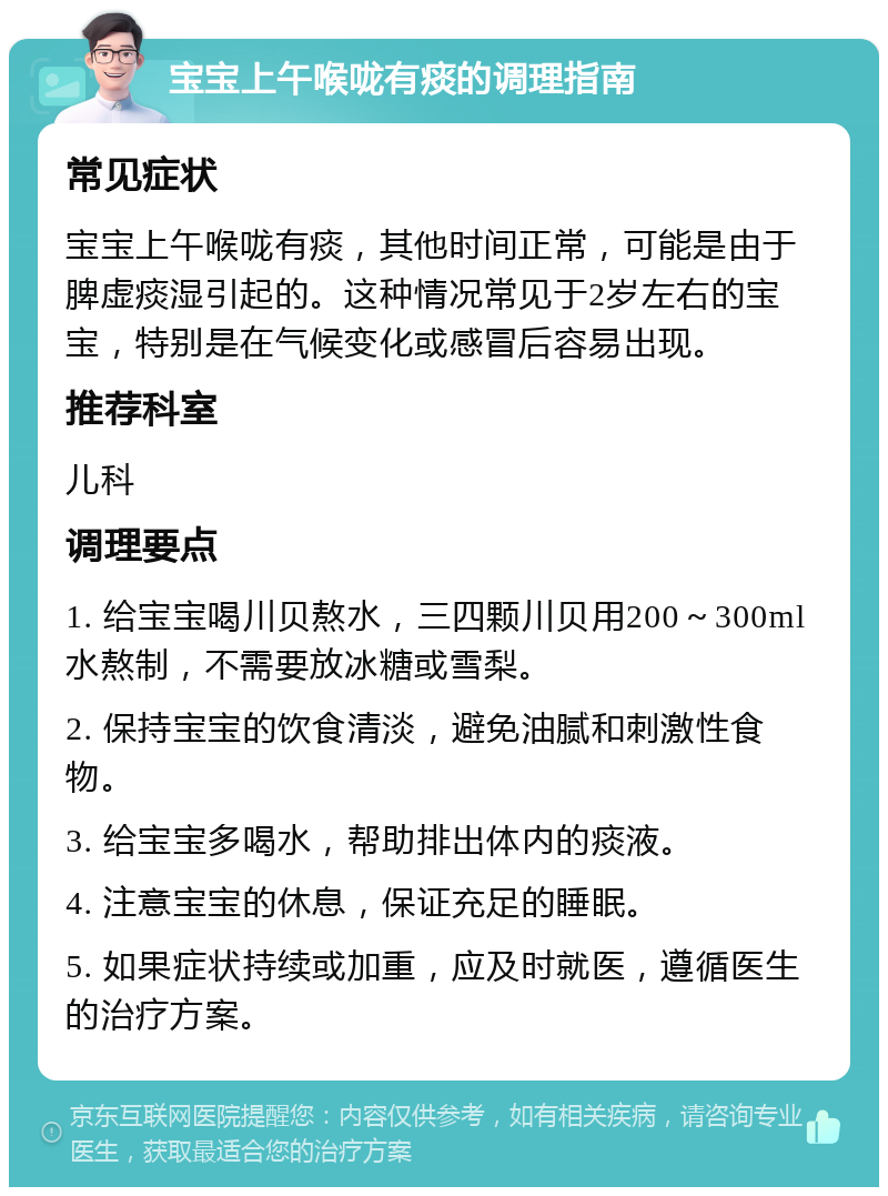 宝宝上午喉咙有痰的调理指南 常见症状 宝宝上午喉咙有痰，其他时间正常，可能是由于脾虚痰湿引起的。这种情况常见于2岁左右的宝宝，特别是在气候变化或感冒后容易出现。 推荐科室 儿科 调理要点 1. 给宝宝喝川贝熬水，三四颗川贝用200～300ml水熬制，不需要放冰糖或雪梨。 2. 保持宝宝的饮食清淡，避免油腻和刺激性食物。 3. 给宝宝多喝水，帮助排出体内的痰液。 4. 注意宝宝的休息，保证充足的睡眠。 5. 如果症状持续或加重，应及时就医，遵循医生的治疗方案。