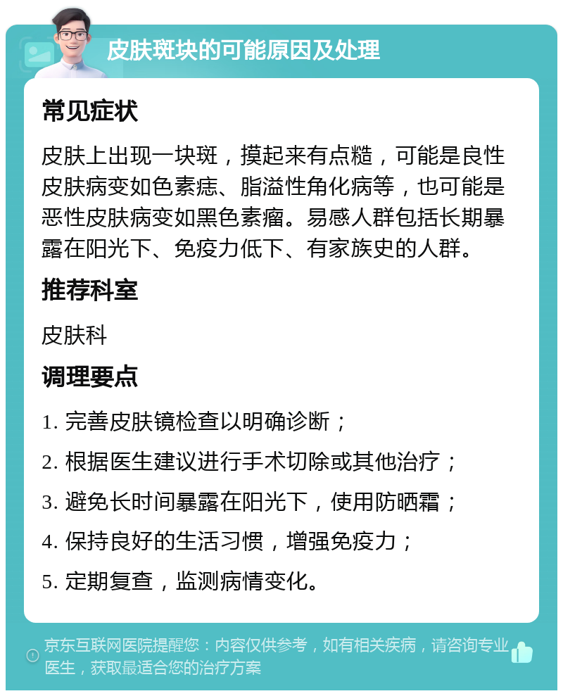 皮肤斑块的可能原因及处理 常见症状 皮肤上出现一块斑，摸起来有点糙，可能是良性皮肤病变如色素痣、脂溢性角化病等，也可能是恶性皮肤病变如黑色素瘤。易感人群包括长期暴露在阳光下、免疫力低下、有家族史的人群。 推荐科室 皮肤科 调理要点 1. 完善皮肤镜检查以明确诊断； 2. 根据医生建议进行手术切除或其他治疗； 3. 避免长时间暴露在阳光下，使用防晒霜； 4. 保持良好的生活习惯，增强免疫力； 5. 定期复查，监测病情变化。