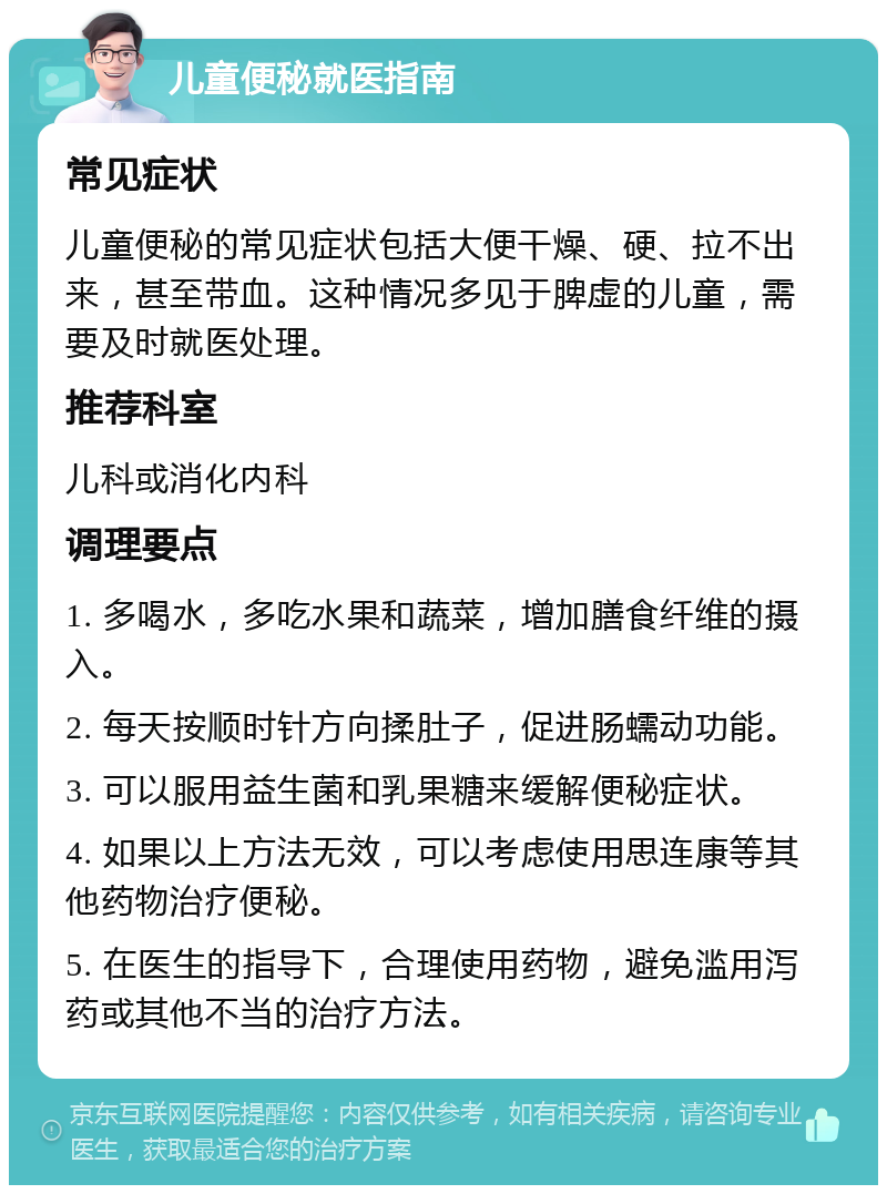 儿童便秘就医指南 常见症状 儿童便秘的常见症状包括大便干燥、硬、拉不出来，甚至带血。这种情况多见于脾虚的儿童，需要及时就医处理。 推荐科室 儿科或消化内科 调理要点 1. 多喝水，多吃水果和蔬菜，增加膳食纤维的摄入。 2. 每天按顺时针方向揉肚子，促进肠蠕动功能。 3. 可以服用益生菌和乳果糖来缓解便秘症状。 4. 如果以上方法无效，可以考虑使用思连康等其他药物治疗便秘。 5. 在医生的指导下，合理使用药物，避免滥用泻药或其他不当的治疗方法。