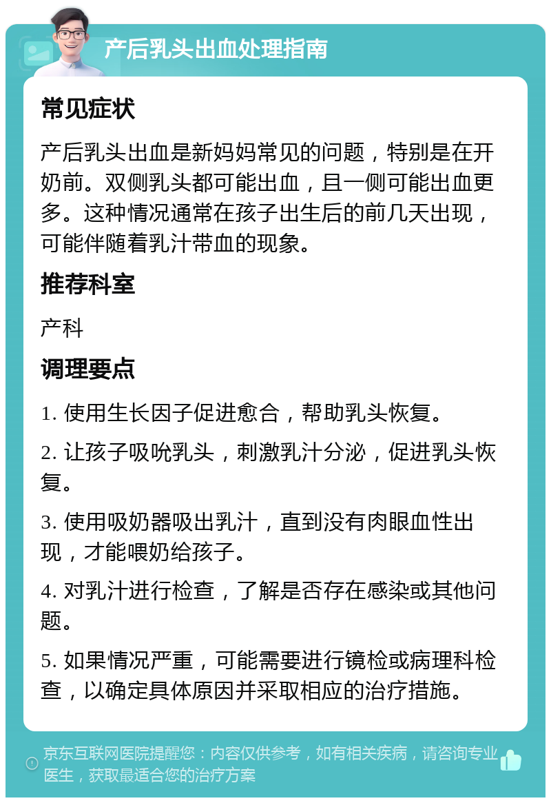 产后乳头出血处理指南 常见症状 产后乳头出血是新妈妈常见的问题，特别是在开奶前。双侧乳头都可能出血，且一侧可能出血更多。这种情况通常在孩子出生后的前几天出现，可能伴随着乳汁带血的现象。 推荐科室 产科 调理要点 1. 使用生长因子促进愈合，帮助乳头恢复。 2. 让孩子吸吮乳头，刺激乳汁分泌，促进乳头恢复。 3. 使用吸奶器吸出乳汁，直到没有肉眼血性出现，才能喂奶给孩子。 4. 对乳汁进行检查，了解是否存在感染或其他问题。 5. 如果情况严重，可能需要进行镜检或病理科检查，以确定具体原因并采取相应的治疗措施。