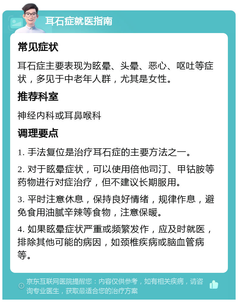 耳石症就医指南 常见症状 耳石症主要表现为眩晕、头晕、恶心、呕吐等症状，多见于中老年人群，尤其是女性。 推荐科室 神经内科或耳鼻喉科 调理要点 1. 手法复位是治疗耳石症的主要方法之一。 2. 对于眩晕症状，可以使用倍他司汀、甲钴胺等药物进行对症治疗，但不建议长期服用。 3. 平时注意休息，保持良好情绪，规律作息，避免食用油腻辛辣等食物，注意保暖。 4. 如果眩晕症状严重或频繁发作，应及时就医，排除其他可能的病因，如颈椎疾病或脑血管病等。