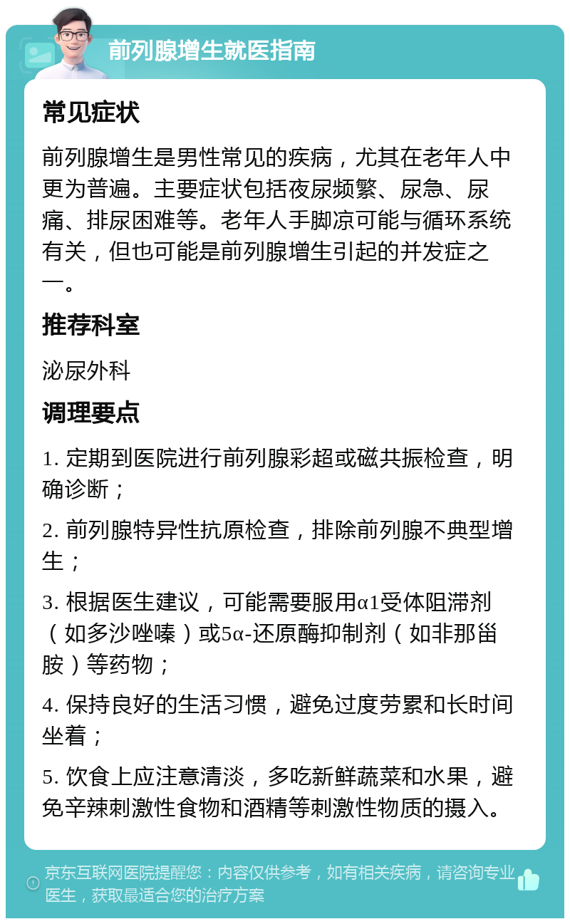 前列腺增生就医指南 常见症状 前列腺增生是男性常见的疾病，尤其在老年人中更为普遍。主要症状包括夜尿频繁、尿急、尿痛、排尿困难等。老年人手脚凉可能与循环系统有关，但也可能是前列腺增生引起的并发症之一。 推荐科室 泌尿外科 调理要点 1. 定期到医院进行前列腺彩超或磁共振检查，明确诊断； 2. 前列腺特异性抗原检查，排除前列腺不典型增生； 3. 根据医生建议，可能需要服用α1受体阻滞剂（如多沙唑嗪）或5α-还原酶抑制剂（如非那甾胺）等药物； 4. 保持良好的生活习惯，避免过度劳累和长时间坐着； 5. 饮食上应注意清淡，多吃新鲜蔬菜和水果，避免辛辣刺激性食物和酒精等刺激性物质的摄入。