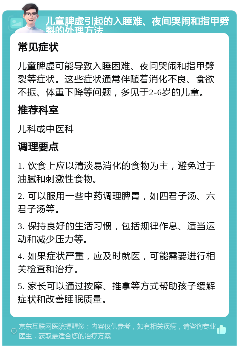 儿童脾虚引起的入睡难、夜间哭闹和指甲劈裂的处理方法 常见症状 儿童脾虚可能导致入睡困难、夜间哭闹和指甲劈裂等症状。这些症状通常伴随着消化不良、食欲不振、体重下降等问题，多见于2-6岁的儿童。 推荐科室 儿科或中医科 调理要点 1. 饮食上应以清淡易消化的食物为主，避免过于油腻和刺激性食物。 2. 可以服用一些中药调理脾胃，如四君子汤、六君子汤等。 3. 保持良好的生活习惯，包括规律作息、适当运动和减少压力等。 4. 如果症状严重，应及时就医，可能需要进行相关检查和治疗。 5. 家长可以通过按摩、推拿等方式帮助孩子缓解症状和改善睡眠质量。