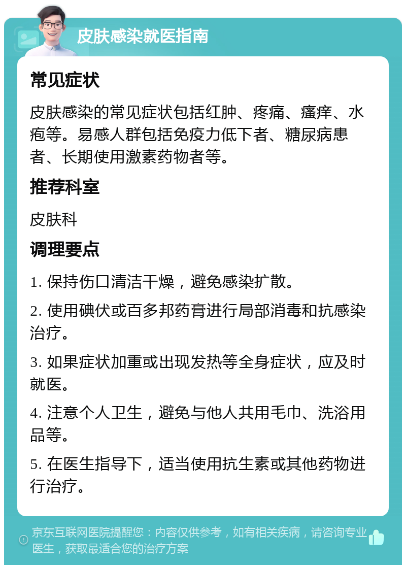 皮肤感染就医指南 常见症状 皮肤感染的常见症状包括红肿、疼痛、瘙痒、水疱等。易感人群包括免疫力低下者、糖尿病患者、长期使用激素药物者等。 推荐科室 皮肤科 调理要点 1. 保持伤口清洁干燥，避免感染扩散。 2. 使用碘伏或百多邦药膏进行局部消毒和抗感染治疗。 3. 如果症状加重或出现发热等全身症状，应及时就医。 4. 注意个人卫生，避免与他人共用毛巾、洗浴用品等。 5. 在医生指导下，适当使用抗生素或其他药物进行治疗。