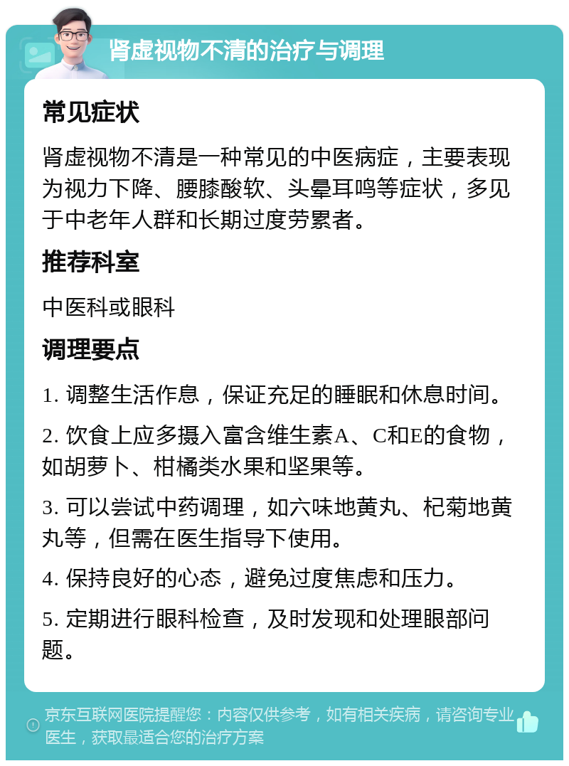 肾虚视物不清的治疗与调理 常见症状 肾虚视物不清是一种常见的中医病症，主要表现为视力下降、腰膝酸软、头晕耳鸣等症状，多见于中老年人群和长期过度劳累者。 推荐科室 中医科或眼科 调理要点 1. 调整生活作息，保证充足的睡眠和休息时间。 2. 饮食上应多摄入富含维生素A、C和E的食物，如胡萝卜、柑橘类水果和坚果等。 3. 可以尝试中药调理，如六味地黄丸、杞菊地黄丸等，但需在医生指导下使用。 4. 保持良好的心态，避免过度焦虑和压力。 5. 定期进行眼科检查，及时发现和处理眼部问题。