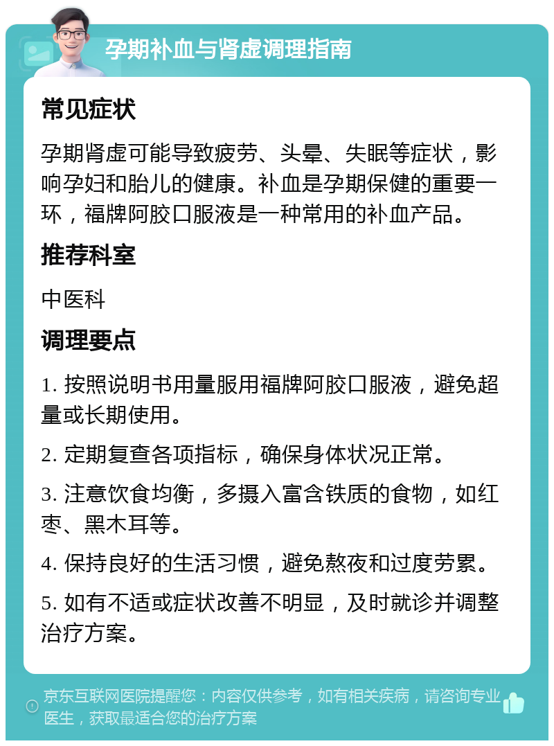 孕期补血与肾虚调理指南 常见症状 孕期肾虚可能导致疲劳、头晕、失眠等症状，影响孕妇和胎儿的健康。补血是孕期保健的重要一环，福牌阿胶口服液是一种常用的补血产品。 推荐科室 中医科 调理要点 1. 按照说明书用量服用福牌阿胶口服液，避免超量或长期使用。 2. 定期复查各项指标，确保身体状况正常。 3. 注意饮食均衡，多摄入富含铁质的食物，如红枣、黑木耳等。 4. 保持良好的生活习惯，避免熬夜和过度劳累。 5. 如有不适或症状改善不明显，及时就诊并调整治疗方案。