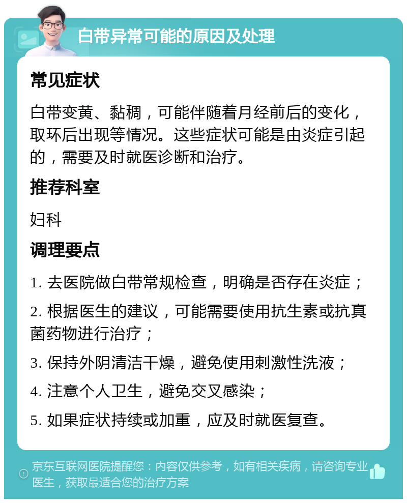 白带异常可能的原因及处理 常见症状 白带变黄、黏稠，可能伴随着月经前后的变化，取环后出现等情况。这些症状可能是由炎症引起的，需要及时就医诊断和治疗。 推荐科室 妇科 调理要点 1. 去医院做白带常规检查，明确是否存在炎症； 2. 根据医生的建议，可能需要使用抗生素或抗真菌药物进行治疗； 3. 保持外阴清洁干燥，避免使用刺激性洗液； 4. 注意个人卫生，避免交叉感染； 5. 如果症状持续或加重，应及时就医复查。