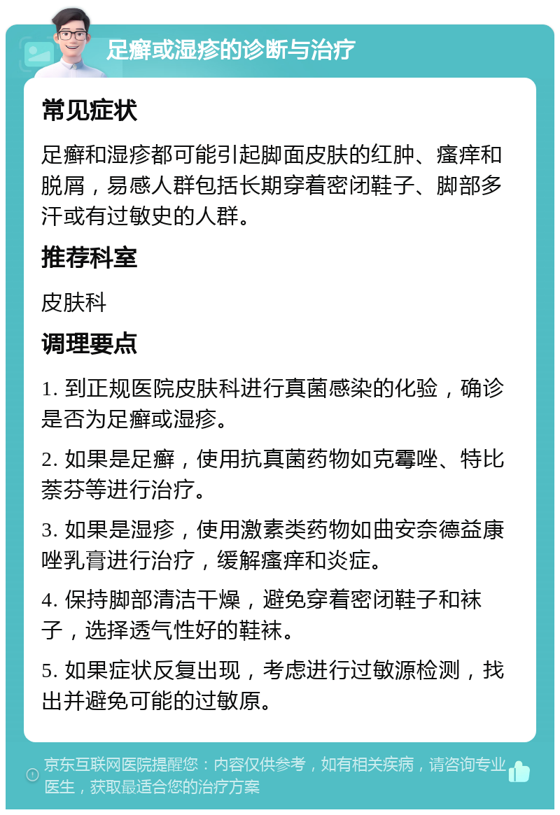 足癣或湿疹的诊断与治疗 常见症状 足癣和湿疹都可能引起脚面皮肤的红肿、瘙痒和脱屑，易感人群包括长期穿着密闭鞋子、脚部多汗或有过敏史的人群。 推荐科室 皮肤科 调理要点 1. 到正规医院皮肤科进行真菌感染的化验，确诊是否为足癣或湿疹。 2. 如果是足癣，使用抗真菌药物如克霉唑、特比萘芬等进行治疗。 3. 如果是湿疹，使用激素类药物如曲安奈德益康唑乳膏进行治疗，缓解瘙痒和炎症。 4. 保持脚部清洁干燥，避免穿着密闭鞋子和袜子，选择透气性好的鞋袜。 5. 如果症状反复出现，考虑进行过敏源检测，找出并避免可能的过敏原。