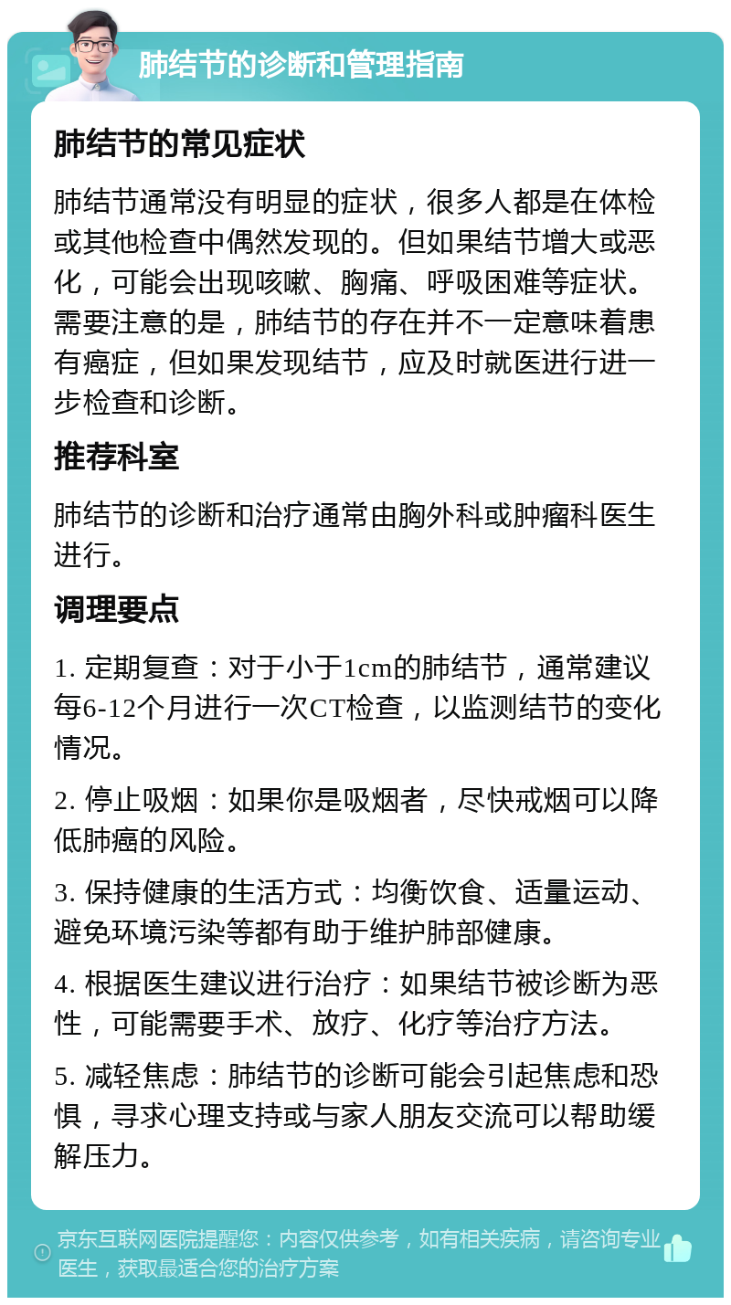 肺结节的诊断和管理指南 肺结节的常见症状 肺结节通常没有明显的症状，很多人都是在体检或其他检查中偶然发现的。但如果结节增大或恶化，可能会出现咳嗽、胸痛、呼吸困难等症状。需要注意的是，肺结节的存在并不一定意味着患有癌症，但如果发现结节，应及时就医进行进一步检查和诊断。 推荐科室 肺结节的诊断和治疗通常由胸外科或肿瘤科医生进行。 调理要点 1. 定期复查：对于小于1cm的肺结节，通常建议每6-12个月进行一次CT检查，以监测结节的变化情况。 2. 停止吸烟：如果你是吸烟者，尽快戒烟可以降低肺癌的风险。 3. 保持健康的生活方式：均衡饮食、适量运动、避免环境污染等都有助于维护肺部健康。 4. 根据医生建议进行治疗：如果结节被诊断为恶性，可能需要手术、放疗、化疗等治疗方法。 5. 减轻焦虑：肺结节的诊断可能会引起焦虑和恐惧，寻求心理支持或与家人朋友交流可以帮助缓解压力。