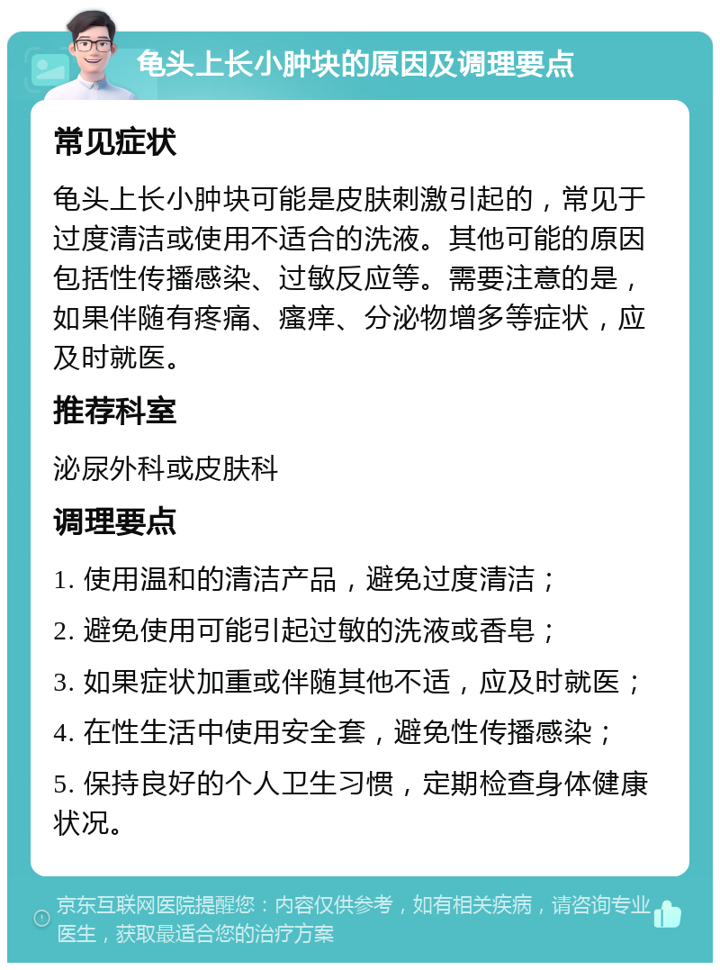 龟头上长小肿块的原因及调理要点 常见症状 龟头上长小肿块可能是皮肤刺激引起的，常见于过度清洁或使用不适合的洗液。其他可能的原因包括性传播感染、过敏反应等。需要注意的是，如果伴随有疼痛、瘙痒、分泌物增多等症状，应及时就医。 推荐科室 泌尿外科或皮肤科 调理要点 1. 使用温和的清洁产品，避免过度清洁； 2. 避免使用可能引起过敏的洗液或香皂； 3. 如果症状加重或伴随其他不适，应及时就医； 4. 在性生活中使用安全套，避免性传播感染； 5. 保持良好的个人卫生习惯，定期检查身体健康状况。