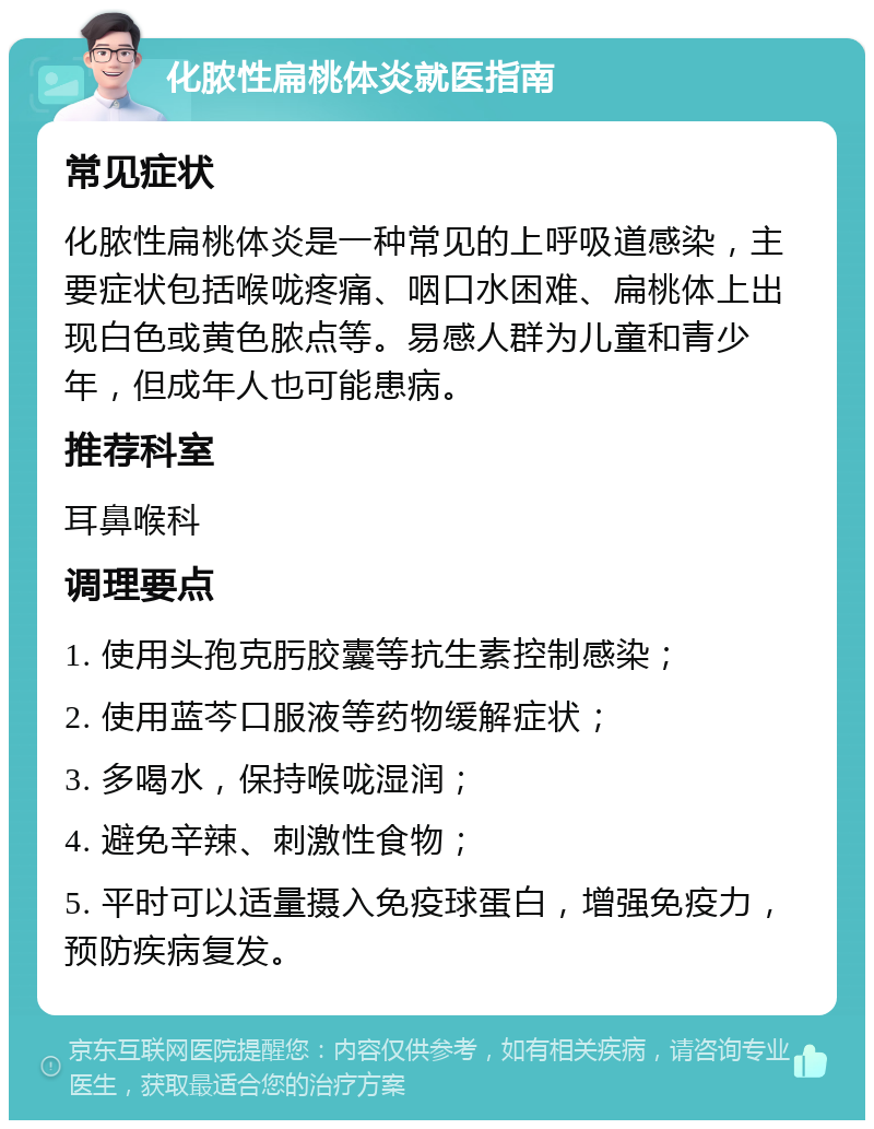 化脓性扁桃体炎就医指南 常见症状 化脓性扁桃体炎是一种常见的上呼吸道感染，主要症状包括喉咙疼痛、咽口水困难、扁桃体上出现白色或黄色脓点等。易感人群为儿童和青少年，但成年人也可能患病。 推荐科室 耳鼻喉科 调理要点 1. 使用头孢克肟胶囊等抗生素控制感染； 2. 使用蓝芩口服液等药物缓解症状； 3. 多喝水，保持喉咙湿润； 4. 避免辛辣、刺激性食物； 5. 平时可以适量摄入免疫球蛋白，增强免疫力，预防疾病复发。