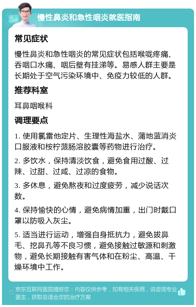 慢性鼻炎和急性咽炎就医指南 常见症状 慢性鼻炎和急性咽炎的常见症状包括喉咙疼痛、吞咽口水痛、咽后壁有挂涕等。易感人群主要是长期处于空气污染环境中、免疫力较低的人群。 推荐科室 耳鼻咽喉科 调理要点 1. 使用氯雷他定片、生理性海盐水、蒲地蓝消炎口服液和桉柠蒎肠溶胶囊等药物进行治疗。 2. 多饮水，保持清淡饮食，避免食用过酸、过辣、过甜、过咸、过凉的食物。 3. 多休息，避免熬夜和过度疲劳，减少说话次数。 4. 保持愉快的心情，避免病情加重，出门时戴口罩以防吸入灰尘。 5. 适当进行运动，增强自身抵抗力，避免拔鼻毛、挖鼻孔等不良习惯，避免接触过敏源和刺激物，避免长期接触有害气体和在粉尘、高温、干燥环境中工作。