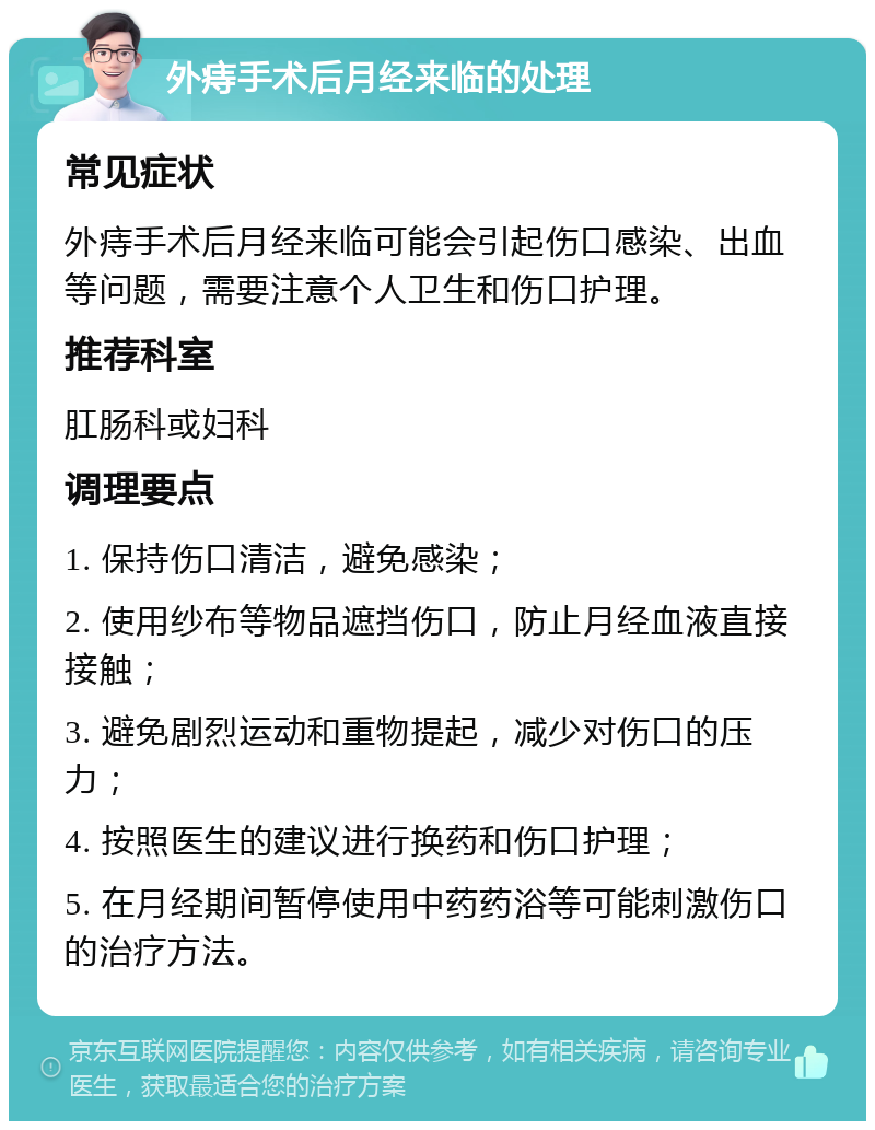 外痔手术后月经来临的处理 常见症状 外痔手术后月经来临可能会引起伤口感染、出血等问题，需要注意个人卫生和伤口护理。 推荐科室 肛肠科或妇科 调理要点 1. 保持伤口清洁，避免感染； 2. 使用纱布等物品遮挡伤口，防止月经血液直接接触； 3. 避免剧烈运动和重物提起，减少对伤口的压力； 4. 按照医生的建议进行换药和伤口护理； 5. 在月经期间暂停使用中药药浴等可能刺激伤口的治疗方法。