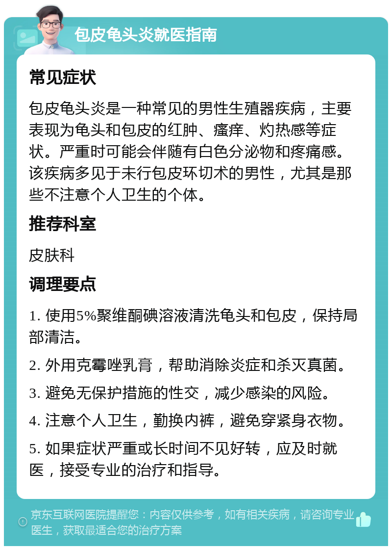 包皮龟头炎就医指南 常见症状 包皮龟头炎是一种常见的男性生殖器疾病，主要表现为龟头和包皮的红肿、瘙痒、灼热感等症状。严重时可能会伴随有白色分泌物和疼痛感。该疾病多见于未行包皮环切术的男性，尤其是那些不注意个人卫生的个体。 推荐科室 皮肤科 调理要点 1. 使用5%聚维酮碘溶液清洗龟头和包皮，保持局部清洁。 2. 外用克霉唑乳膏，帮助消除炎症和杀灭真菌。 3. 避免无保护措施的性交，减少感染的风险。 4. 注意个人卫生，勤换内裤，避免穿紧身衣物。 5. 如果症状严重或长时间不见好转，应及时就医，接受专业的治疗和指导。