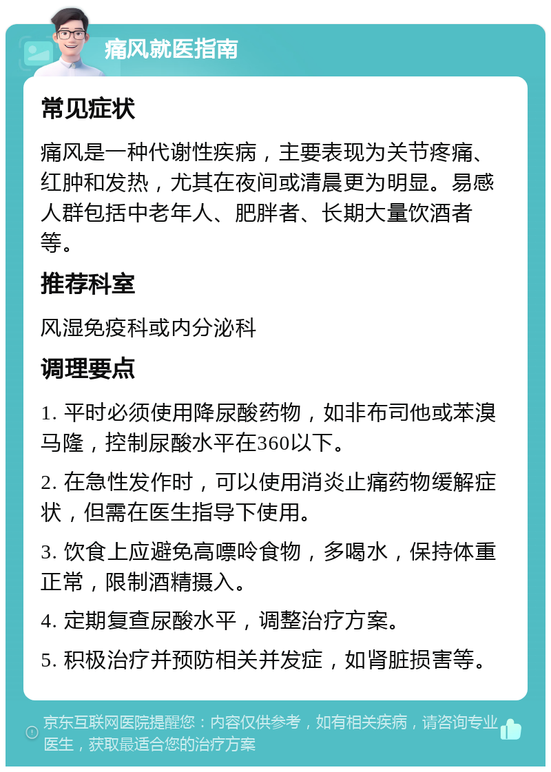 痛风就医指南 常见症状 痛风是一种代谢性疾病，主要表现为关节疼痛、红肿和发热，尤其在夜间或清晨更为明显。易感人群包括中老年人、肥胖者、长期大量饮酒者等。 推荐科室 风湿免疫科或内分泌科 调理要点 1. 平时必须使用降尿酸药物，如非布司他或苯溴马隆，控制尿酸水平在360以下。 2. 在急性发作时，可以使用消炎止痛药物缓解症状，但需在医生指导下使用。 3. 饮食上应避免高嘌呤食物，多喝水，保持体重正常，限制酒精摄入。 4. 定期复查尿酸水平，调整治疗方案。 5. 积极治疗并预防相关并发症，如肾脏损害等。