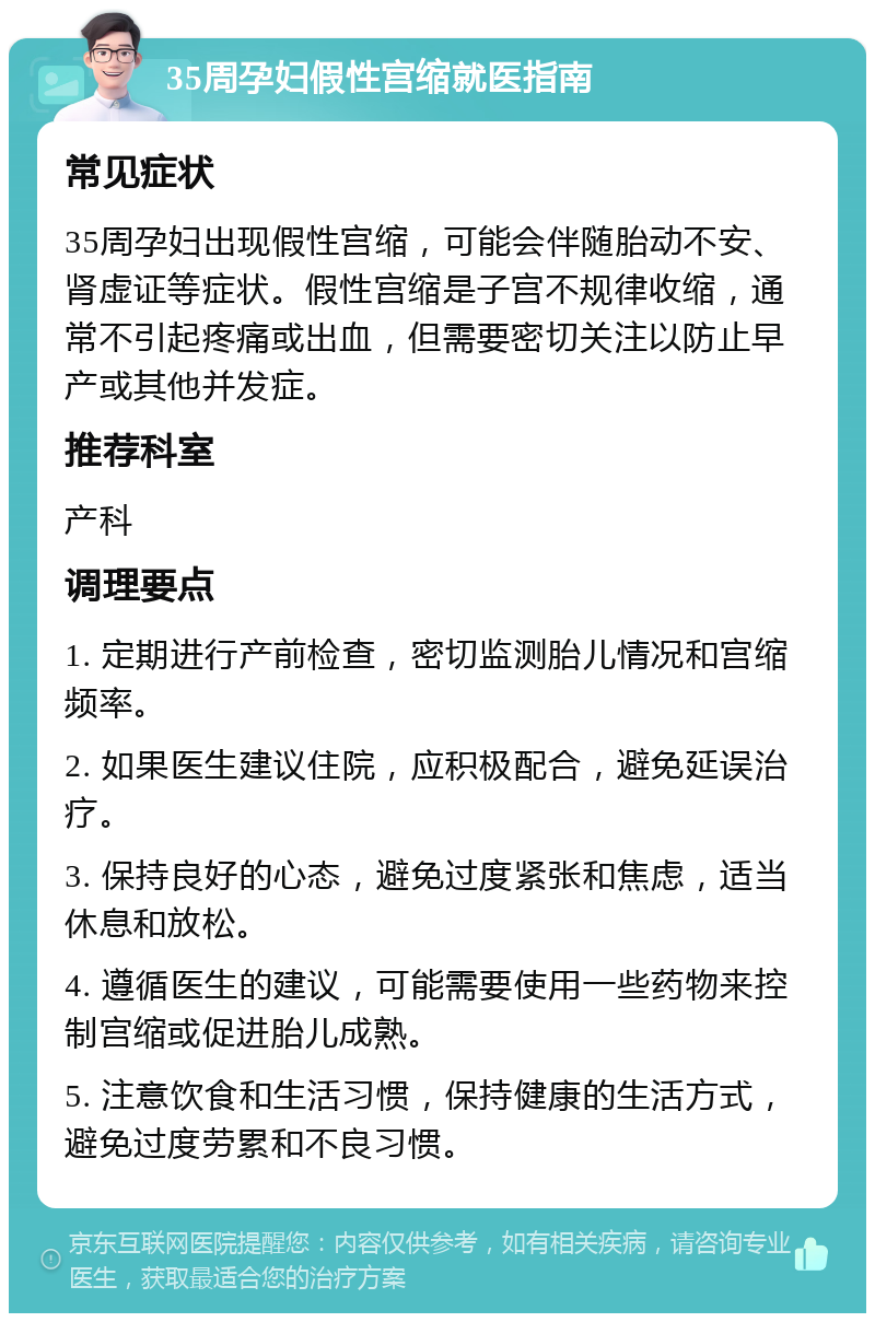 35周孕妇假性宫缩就医指南 常见症状 35周孕妇出现假性宫缩，可能会伴随胎动不安、肾虚证等症状。假性宫缩是子宫不规律收缩，通常不引起疼痛或出血，但需要密切关注以防止早产或其他并发症。 推荐科室 产科 调理要点 1. 定期进行产前检查，密切监测胎儿情况和宫缩频率。 2. 如果医生建议住院，应积极配合，避免延误治疗。 3. 保持良好的心态，避免过度紧张和焦虑，适当休息和放松。 4. 遵循医生的建议，可能需要使用一些药物来控制宫缩或促进胎儿成熟。 5. 注意饮食和生活习惯，保持健康的生活方式，避免过度劳累和不良习惯。