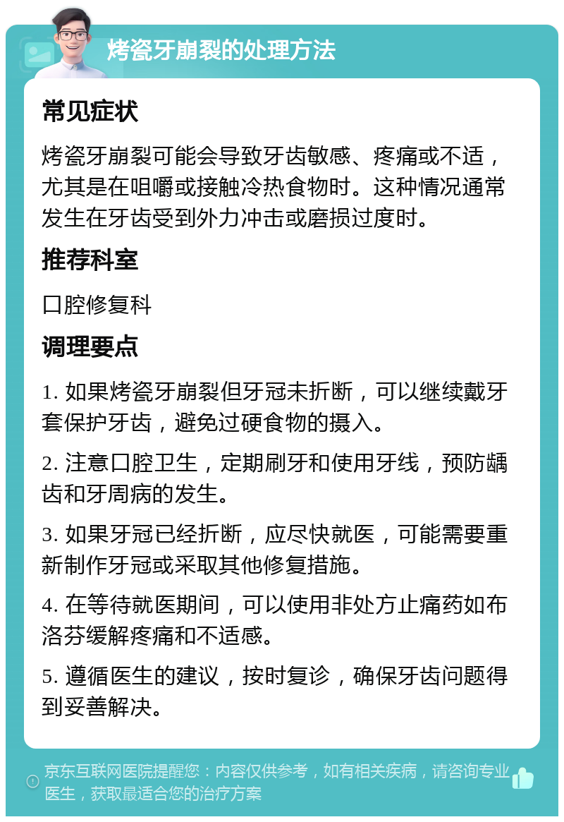 烤瓷牙崩裂的处理方法 常见症状 烤瓷牙崩裂可能会导致牙齿敏感、疼痛或不适，尤其是在咀嚼或接触冷热食物时。这种情况通常发生在牙齿受到外力冲击或磨损过度时。 推荐科室 口腔修复科 调理要点 1. 如果烤瓷牙崩裂但牙冠未折断，可以继续戴牙套保护牙齿，避免过硬食物的摄入。 2. 注意口腔卫生，定期刷牙和使用牙线，预防龋齿和牙周病的发生。 3. 如果牙冠已经折断，应尽快就医，可能需要重新制作牙冠或采取其他修复措施。 4. 在等待就医期间，可以使用非处方止痛药如布洛芬缓解疼痛和不适感。 5. 遵循医生的建议，按时复诊，确保牙齿问题得到妥善解决。