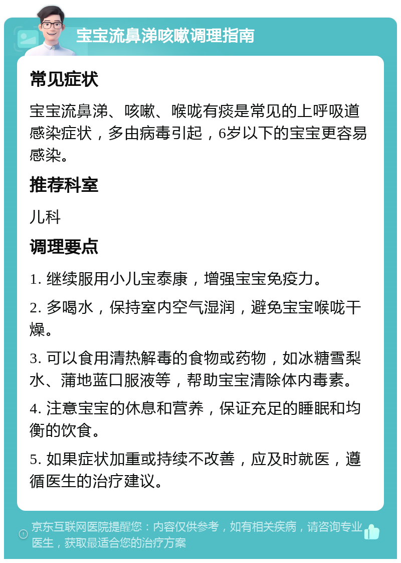 宝宝流鼻涕咳嗽调理指南 常见症状 宝宝流鼻涕、咳嗽、喉咙有痰是常见的上呼吸道感染症状，多由病毒引起，6岁以下的宝宝更容易感染。 推荐科室 儿科 调理要点 1. 继续服用小儿宝泰康，增强宝宝免疫力。 2. 多喝水，保持室内空气湿润，避免宝宝喉咙干燥。 3. 可以食用清热解毒的食物或药物，如冰糖雪梨水、蒲地蓝口服液等，帮助宝宝清除体内毒素。 4. 注意宝宝的休息和营养，保证充足的睡眠和均衡的饮食。 5. 如果症状加重或持续不改善，应及时就医，遵循医生的治疗建议。