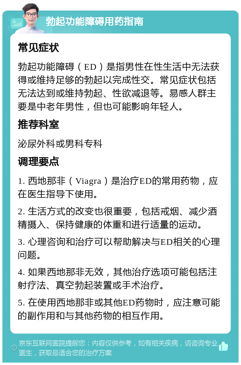 勃起功能障碍用药指南 常见症状 勃起功能障碍（ED）是指男性在性生活中无法获得或维持足够的勃起以完成性交。常见症状包括无法达到或维持勃起、性欲减退等。易感人群主要是中老年男性，但也可能影响年轻人。 推荐科室 泌尿外科或男科专科 调理要点 1. 西地那非（Viagra）是治疗ED的常用药物，应在医生指导下使用。 2. 生活方式的改变也很重要，包括戒烟、减少酒精摄入、保持健康的体重和进行适量的运动。 3. 心理咨询和治疗可以帮助解决与ED相关的心理问题。 4. 如果西地那非无效，其他治疗选项可能包括注射疗法、真空勃起装置或手术治疗。 5. 在使用西地那非或其他ED药物时，应注意可能的副作用和与其他药物的相互作用。