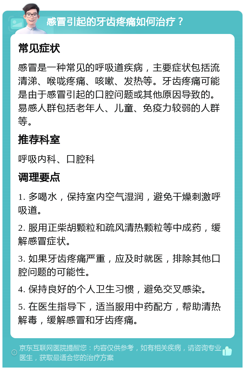 感冒引起的牙齿疼痛如何治疗？ 常见症状 感冒是一种常见的呼吸道疾病，主要症状包括流清涕、喉咙疼痛、咳嗽、发热等。牙齿疼痛可能是由于感冒引起的口腔问题或其他原因导致的。易感人群包括老年人、儿童、免疫力较弱的人群等。 推荐科室 呼吸内科、口腔科 调理要点 1. 多喝水，保持室内空气湿润，避免干燥刺激呼吸道。 2. 服用正柴胡颗粒和疏风清热颗粒等中成药，缓解感冒症状。 3. 如果牙齿疼痛严重，应及时就医，排除其他口腔问题的可能性。 4. 保持良好的个人卫生习惯，避免交叉感染。 5. 在医生指导下，适当服用中药配方，帮助清热解毒，缓解感冒和牙齿疼痛。