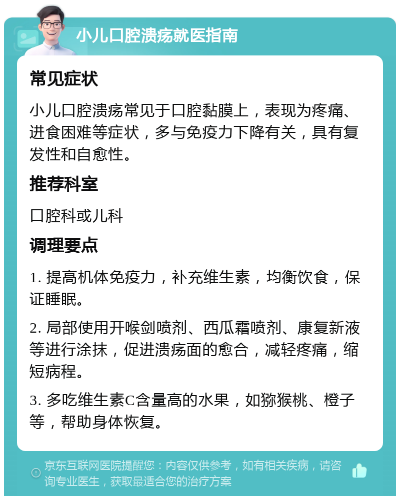 小儿口腔溃疡就医指南 常见症状 小儿口腔溃疡常见于口腔黏膜上，表现为疼痛、进食困难等症状，多与免疫力下降有关，具有复发性和自愈性。 推荐科室 口腔科或儿科 调理要点 1. 提高机体免疫力，补充维生素，均衡饮食，保证睡眠。 2. 局部使用开喉剑喷剂、西瓜霜喷剂、康复新液等进行涂抹，促进溃疡面的愈合，减轻疼痛，缩短病程。 3. 多吃维生素C含量高的水果，如猕猴桃、橙子等，帮助身体恢复。