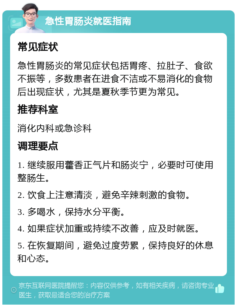 急性胃肠炎就医指南 常见症状 急性胃肠炎的常见症状包括胃疼、拉肚子、食欲不振等，多数患者在进食不洁或不易消化的食物后出现症状，尤其是夏秋季节更为常见。 推荐科室 消化内科或急诊科 调理要点 1. 继续服用藿香正气片和肠炎宁，必要时可使用整肠生。 2. 饮食上注意清淡，避免辛辣刺激的食物。 3. 多喝水，保持水分平衡。 4. 如果症状加重或持续不改善，应及时就医。 5. 在恢复期间，避免过度劳累，保持良好的休息和心态。