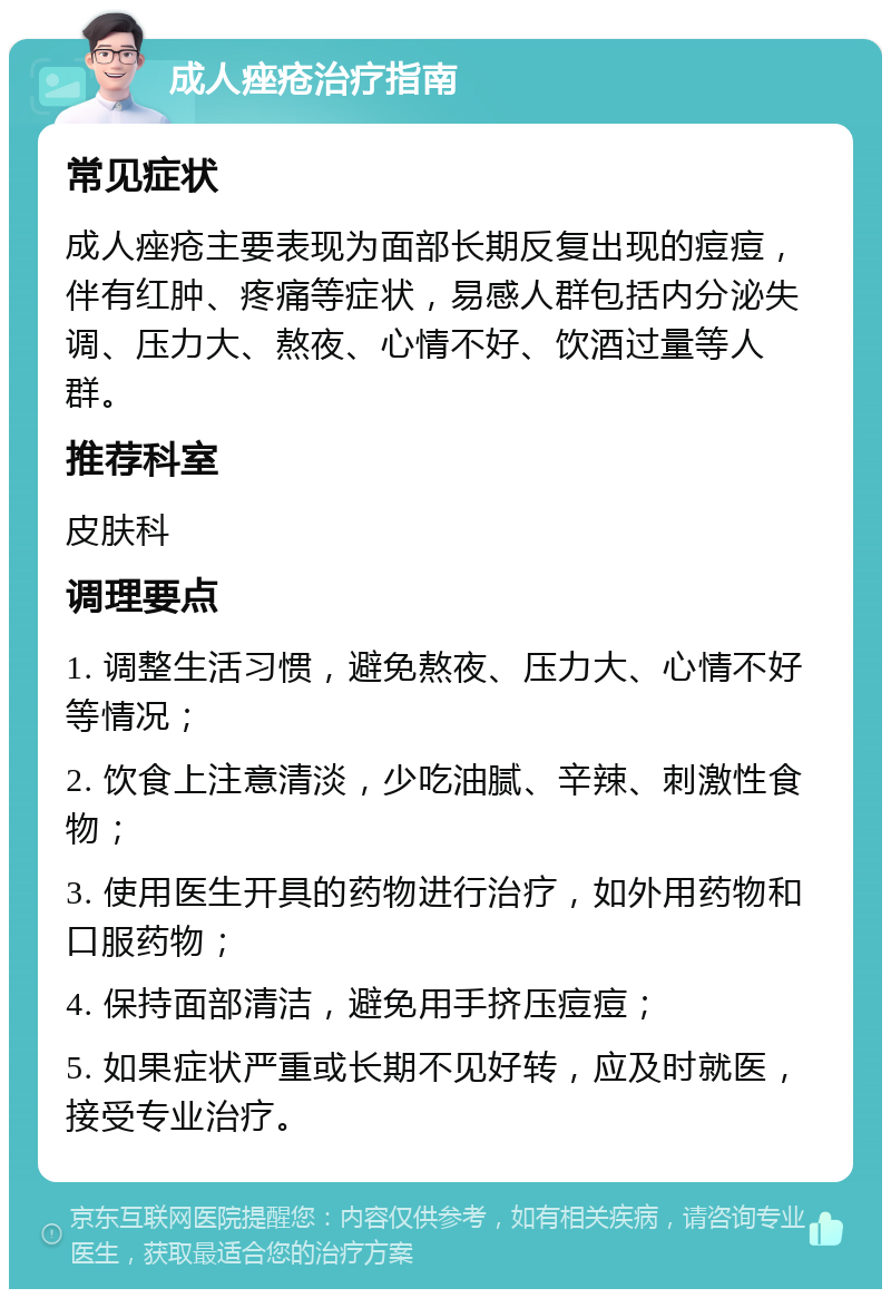 成人痤疮治疗指南 常见症状 成人痤疮主要表现为面部长期反复出现的痘痘，伴有红肿、疼痛等症状，易感人群包括内分泌失调、压力大、熬夜、心情不好、饮酒过量等人群。 推荐科室 皮肤科 调理要点 1. 调整生活习惯，避免熬夜、压力大、心情不好等情况； 2. 饮食上注意清淡，少吃油腻、辛辣、刺激性食物； 3. 使用医生开具的药物进行治疗，如外用药物和口服药物； 4. 保持面部清洁，避免用手挤压痘痘； 5. 如果症状严重或长期不见好转，应及时就医，接受专业治疗。