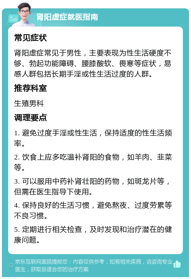 肾阳虚症就医指南 常见症状 肾阳虚症常见于男性，主要表现为性生活硬度不够、勃起功能障碍、腰膝酸软、畏寒等症状，易感人群包括长期手淫或性生活过度的人群。 推荐科室 生殖男科 调理要点 1. 避免过度手淫或性生活，保持适度的性生活频率。 2. 饮食上应多吃温补肾阳的食物，如羊肉、韭菜等。 3. 可以服用中药补肾壮阳的药物，如斑龙片等，但需在医生指导下使用。 4. 保持良好的生活习惯，避免熬夜、过度劳累等不良习惯。 5. 定期进行相关检查，及时发现和治疗潜在的健康问题。