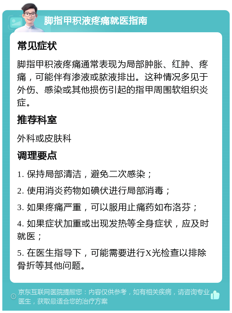 脚指甲积液疼痛就医指南 常见症状 脚指甲积液疼痛通常表现为局部肿胀、红肿、疼痛，可能伴有渗液或脓液排出。这种情况多见于外伤、感染或其他损伤引起的指甲周围软组织炎症。 推荐科室 外科或皮肤科 调理要点 1. 保持局部清洁，避免二次感染； 2. 使用消炎药物如碘伏进行局部消毒； 3. 如果疼痛严重，可以服用止痛药如布洛芬； 4. 如果症状加重或出现发热等全身症状，应及时就医； 5. 在医生指导下，可能需要进行X光检查以排除骨折等其他问题。