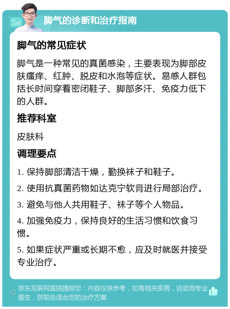 脚气的诊断和治疗指南 脚气的常见症状 脚气是一种常见的真菌感染，主要表现为脚部皮肤瘙痒、红肿、脱皮和水泡等症状。易感人群包括长时间穿着密闭鞋子、脚部多汗、免疫力低下的人群。 推荐科室 皮肤科 调理要点 1. 保持脚部清洁干燥，勤换袜子和鞋子。 2. 使用抗真菌药物如达克宁软膏进行局部治疗。 3. 避免与他人共用鞋子、袜子等个人物品。 4. 加强免疫力，保持良好的生活习惯和饮食习惯。 5. 如果症状严重或长期不愈，应及时就医并接受专业治疗。