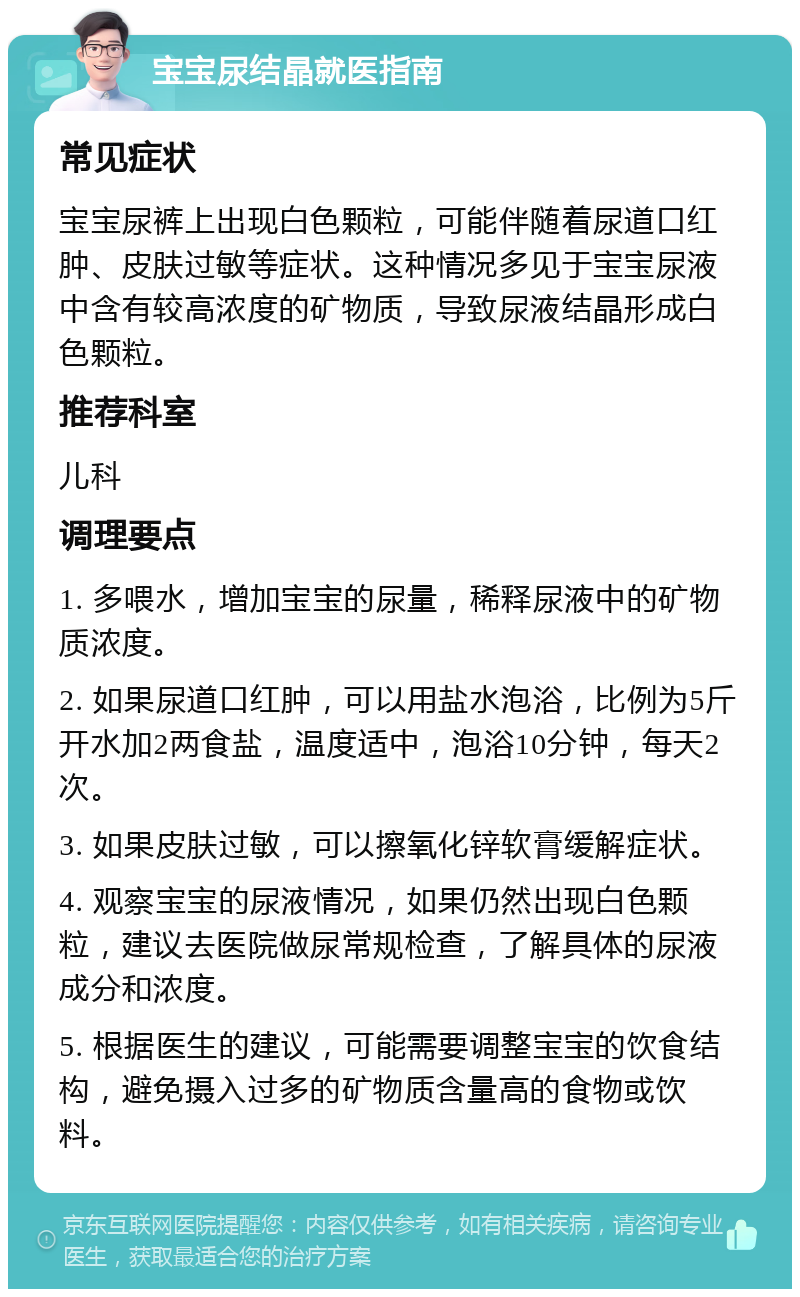 宝宝尿结晶就医指南 常见症状 宝宝尿裤上出现白色颗粒，可能伴随着尿道口红肿、皮肤过敏等症状。这种情况多见于宝宝尿液中含有较高浓度的矿物质，导致尿液结晶形成白色颗粒。 推荐科室 儿科 调理要点 1. 多喂水，增加宝宝的尿量，稀释尿液中的矿物质浓度。 2. 如果尿道口红肿，可以用盐水泡浴，比例为5斤开水加2两食盐，温度适中，泡浴10分钟，每天2次。 3. 如果皮肤过敏，可以擦氧化锌软膏缓解症状。 4. 观察宝宝的尿液情况，如果仍然出现白色颗粒，建议去医院做尿常规检查，了解具体的尿液成分和浓度。 5. 根据医生的建议，可能需要调整宝宝的饮食结构，避免摄入过多的矿物质含量高的食物或饮料。