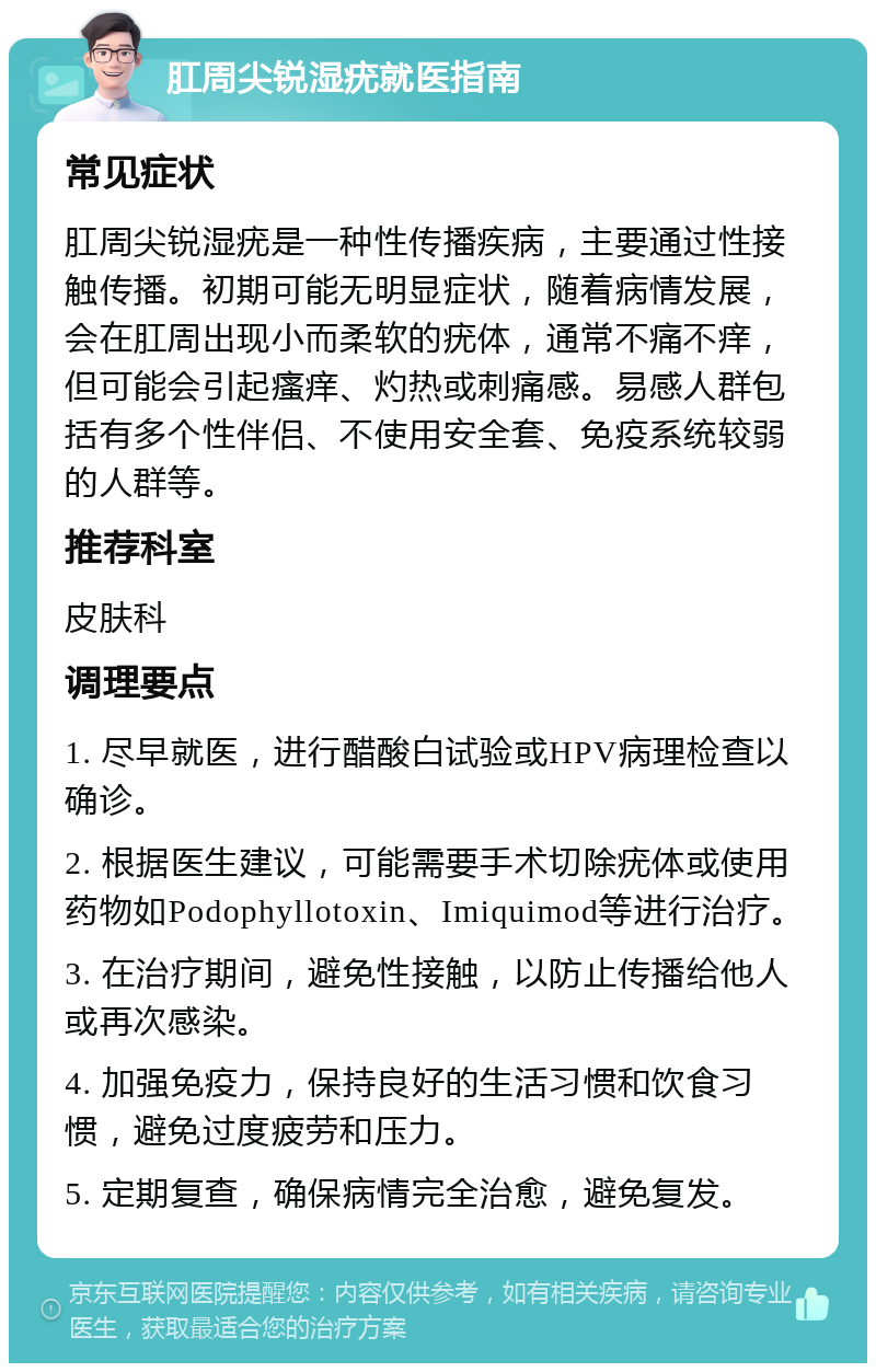 肛周尖锐湿疣就医指南 常见症状 肛周尖锐湿疣是一种性传播疾病，主要通过性接触传播。初期可能无明显症状，随着病情发展，会在肛周出现小而柔软的疣体，通常不痛不痒，但可能会引起瘙痒、灼热或刺痛感。易感人群包括有多个性伴侣、不使用安全套、免疫系统较弱的人群等。 推荐科室 皮肤科 调理要点 1. 尽早就医，进行醋酸白试验或HPV病理检查以确诊。 2. 根据医生建议，可能需要手术切除疣体或使用药物如Podophyllotoxin、Imiquimod等进行治疗。 3. 在治疗期间，避免性接触，以防止传播给他人或再次感染。 4. 加强免疫力，保持良好的生活习惯和饮食习惯，避免过度疲劳和压力。 5. 定期复查，确保病情完全治愈，避免复发。