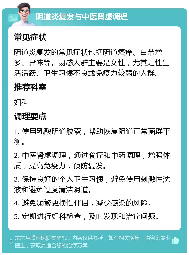 阴道炎复发与中医肾虚调理 常见症状 阴道炎复发的常见症状包括阴道瘙痒、白带增多、异味等。易感人群主要是女性，尤其是性生活活跃、卫生习惯不良或免疫力较弱的人群。 推荐科室 妇科 调理要点 1. 使用乳酸阴道胶囊，帮助恢复阴道正常菌群平衡。 2. 中医肾虚调理，通过食疗和中药调理，增强体质，提高免疫力，预防复发。 3. 保持良好的个人卫生习惯，避免使用刺激性洗液和避免过度清洁阴道。 4. 避免频繁更换性伴侣，减少感染的风险。 5. 定期进行妇科检查，及时发现和治疗问题。