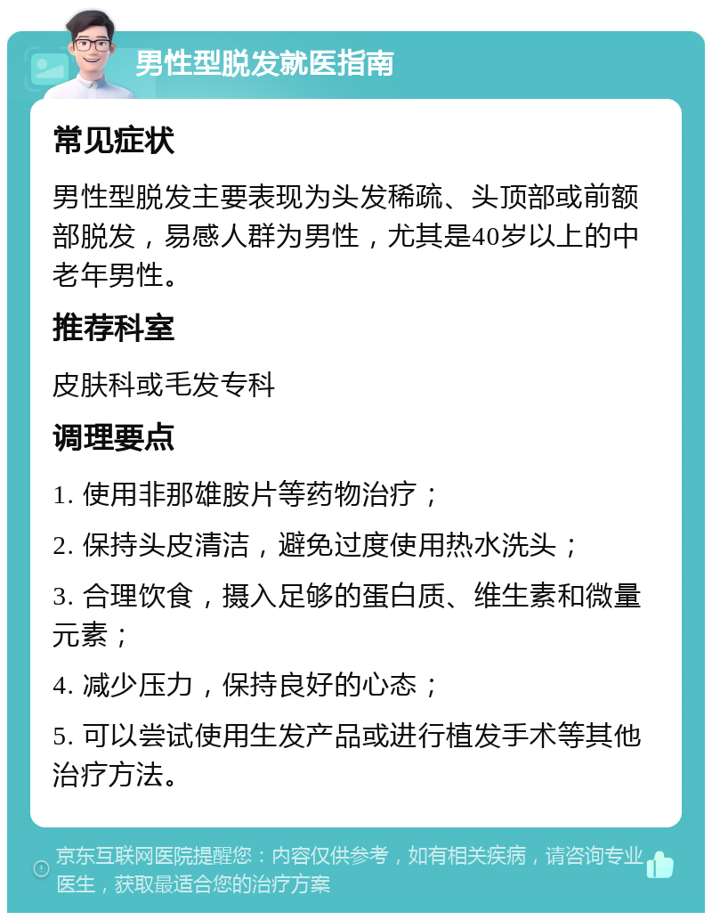 男性型脱发就医指南 常见症状 男性型脱发主要表现为头发稀疏、头顶部或前额部脱发，易感人群为男性，尤其是40岁以上的中老年男性。 推荐科室 皮肤科或毛发专科 调理要点 1. 使用非那雄胺片等药物治疗； 2. 保持头皮清洁，避免过度使用热水洗头； 3. 合理饮食，摄入足够的蛋白质、维生素和微量元素； 4. 减少压力，保持良好的心态； 5. 可以尝试使用生发产品或进行植发手术等其他治疗方法。