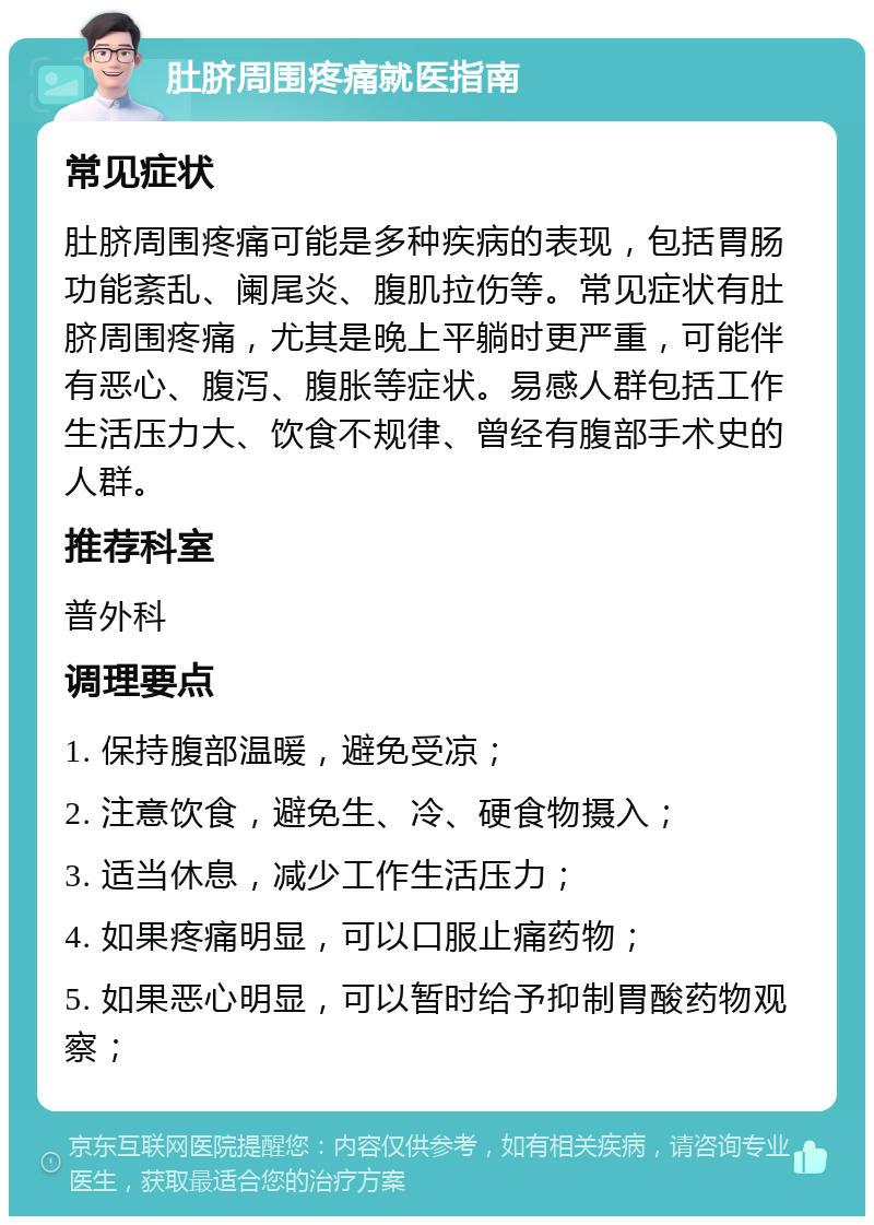 肚脐周围疼痛就医指南 常见症状 肚脐周围疼痛可能是多种疾病的表现，包括胃肠功能紊乱、阑尾炎、腹肌拉伤等。常见症状有肚脐周围疼痛，尤其是晚上平躺时更严重，可能伴有恶心、腹泻、腹胀等症状。易感人群包括工作生活压力大、饮食不规律、曾经有腹部手术史的人群。 推荐科室 普外科 调理要点 1. 保持腹部温暖，避免受凉； 2. 注意饮食，避免生、冷、硬食物摄入； 3. 适当休息，减少工作生活压力； 4. 如果疼痛明显，可以口服止痛药物； 5. 如果恶心明显，可以暂时给予抑制胃酸药物观察；