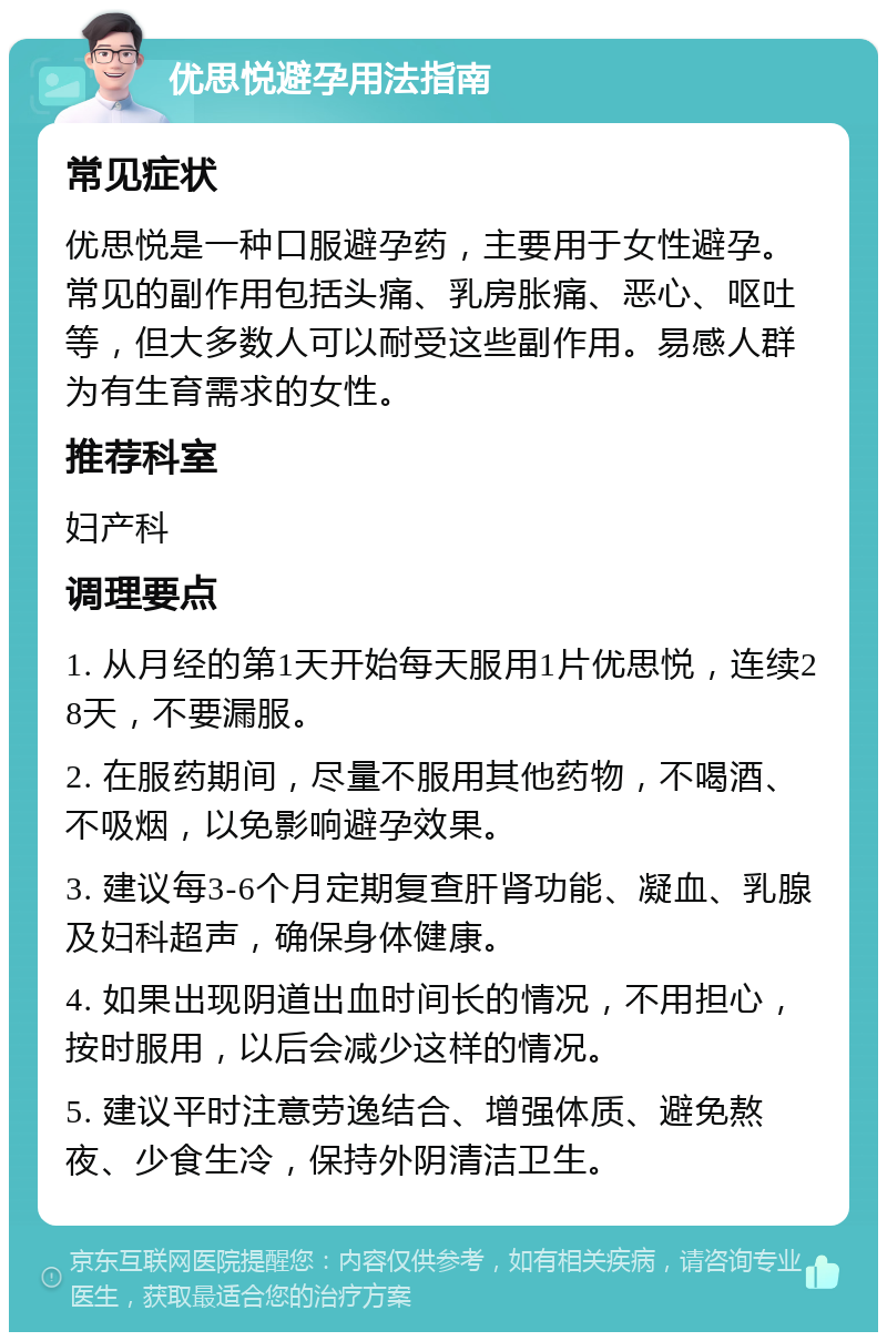 优思悦避孕用法指南 常见症状 优思悦是一种口服避孕药，主要用于女性避孕。常见的副作用包括头痛、乳房胀痛、恶心、呕吐等，但大多数人可以耐受这些副作用。易感人群为有生育需求的女性。 推荐科室 妇产科 调理要点 1. 从月经的第1天开始每天服用1片优思悦，连续28天，不要漏服。 2. 在服药期间，尽量不服用其他药物，不喝酒、不吸烟，以免影响避孕效果。 3. 建议每3-6个月定期复查肝肾功能、凝血、乳腺及妇科超声，确保身体健康。 4. 如果出现阴道出血时间长的情况，不用担心，按时服用，以后会减少这样的情况。 5. 建议平时注意劳逸结合、增强体质、避免熬夜、少食生冷，保持外阴清洁卫生。