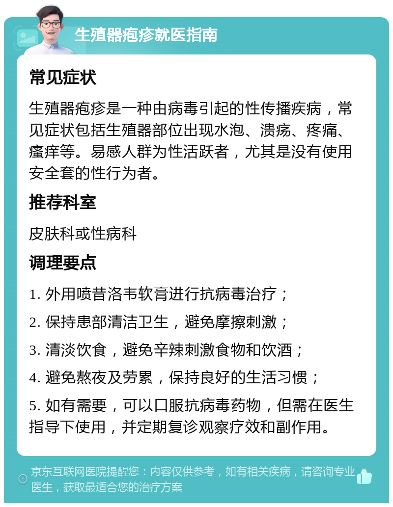 生殖器疱疹就医指南 常见症状 生殖器疱疹是一种由病毒引起的性传播疾病，常见症状包括生殖器部位出现水泡、溃疡、疼痛、瘙痒等。易感人群为性活跃者，尤其是没有使用安全套的性行为者。 推荐科室 皮肤科或性病科 调理要点 1. 外用喷昔洛韦软膏进行抗病毒治疗； 2. 保持患部清洁卫生，避免摩擦刺激； 3. 清淡饮食，避免辛辣刺激食物和饮酒； 4. 避免熬夜及劳累，保持良好的生活习惯； 5. 如有需要，可以口服抗病毒药物，但需在医生指导下使用，并定期复诊观察疗效和副作用。