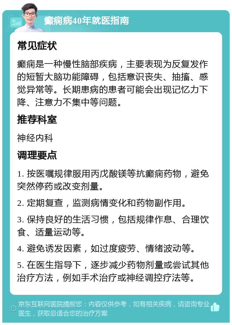 癫痫病40年就医指南 常见症状 癫痫是一种慢性脑部疾病，主要表现为反复发作的短暂大脑功能障碍，包括意识丧失、抽搐、感觉异常等。长期患病的患者可能会出现记忆力下降、注意力不集中等问题。 推荐科室 神经内科 调理要点 1. 按医嘱规律服用丙戊酸镁等抗癫痫药物，避免突然停药或改变剂量。 2. 定期复查，监测病情变化和药物副作用。 3. 保持良好的生活习惯，包括规律作息、合理饮食、适量运动等。 4. 避免诱发因素，如过度疲劳、情绪波动等。 5. 在医生指导下，逐步减少药物剂量或尝试其他治疗方法，例如手术治疗或神经调控疗法等。