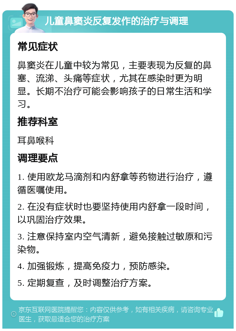 儿童鼻窦炎反复发作的治疗与调理 常见症状 鼻窦炎在儿童中较为常见，主要表现为反复的鼻塞、流涕、头痛等症状，尤其在感染时更为明显。长期不治疗可能会影响孩子的日常生活和学习。 推荐科室 耳鼻喉科 调理要点 1. 使用欧龙马滴剂和内舒拿等药物进行治疗，遵循医嘱使用。 2. 在没有症状时也要坚持使用内舒拿一段时间，以巩固治疗效果。 3. 注意保持室内空气清新，避免接触过敏原和污染物。 4. 加强锻炼，提高免疫力，预防感染。 5. 定期复查，及时调整治疗方案。