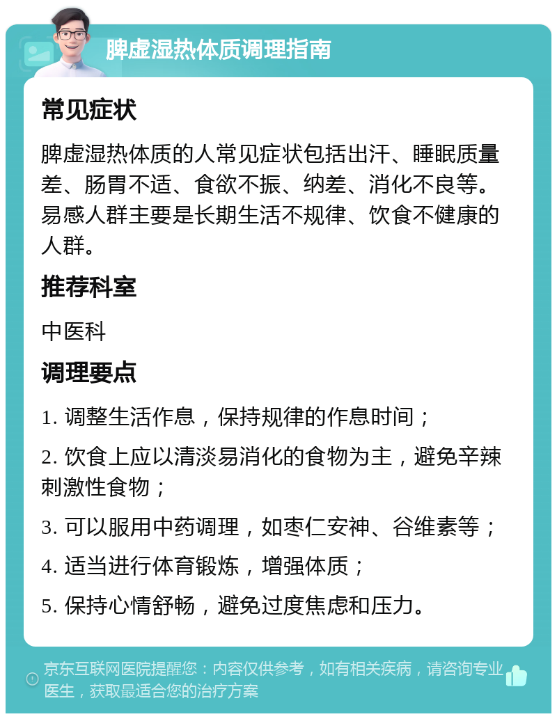 脾虚湿热体质调理指南 常见症状 脾虚湿热体质的人常见症状包括出汗、睡眠质量差、肠胃不适、食欲不振、纳差、消化不良等。易感人群主要是长期生活不规律、饮食不健康的人群。 推荐科室 中医科 调理要点 1. 调整生活作息，保持规律的作息时间； 2. 饮食上应以清淡易消化的食物为主，避免辛辣刺激性食物； 3. 可以服用中药调理，如枣仁安神、谷维素等； 4. 适当进行体育锻炼，增强体质； 5. 保持心情舒畅，避免过度焦虑和压力。