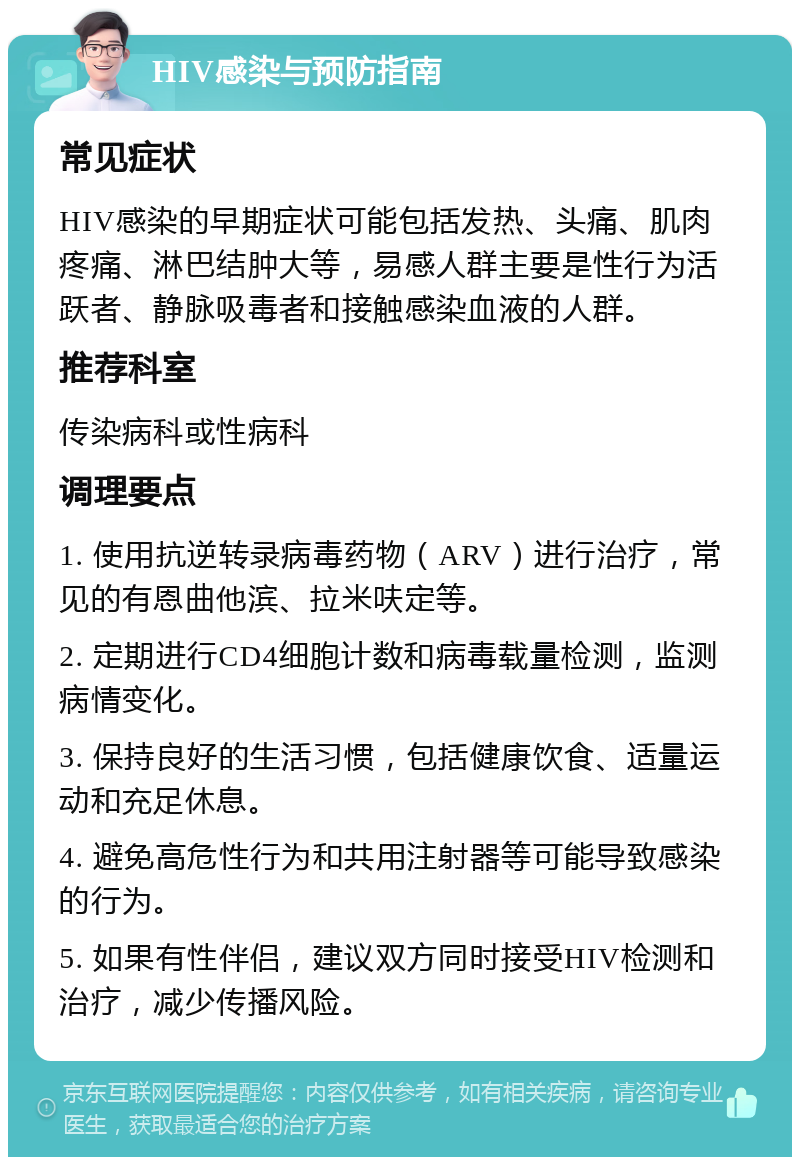 HIV感染与预防指南 常见症状 HIV感染的早期症状可能包括发热、头痛、肌肉疼痛、淋巴结肿大等，易感人群主要是性行为活跃者、静脉吸毒者和接触感染血液的人群。 推荐科室 传染病科或性病科 调理要点 1. 使用抗逆转录病毒药物（ARV）进行治疗，常见的有恩曲他滨、拉米呋定等。 2. 定期进行CD4细胞计数和病毒载量检测，监测病情变化。 3. 保持良好的生活习惯，包括健康饮食、适量运动和充足休息。 4. 避免高危性行为和共用注射器等可能导致感染的行为。 5. 如果有性伴侣，建议双方同时接受HIV检测和治疗，减少传播风险。