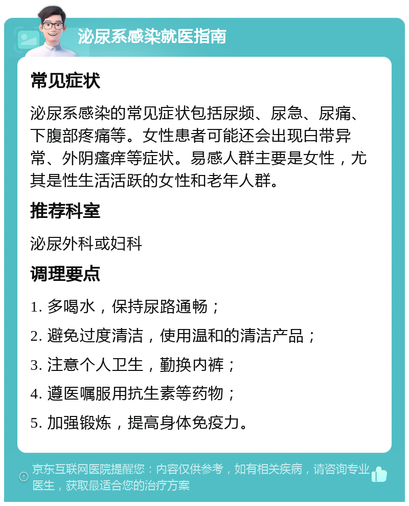 泌尿系感染就医指南 常见症状 泌尿系感染的常见症状包括尿频、尿急、尿痛、下腹部疼痛等。女性患者可能还会出现白带异常、外阴瘙痒等症状。易感人群主要是女性，尤其是性生活活跃的女性和老年人群。 推荐科室 泌尿外科或妇科 调理要点 1. 多喝水，保持尿路通畅； 2. 避免过度清洁，使用温和的清洁产品； 3. 注意个人卫生，勤换内裤； 4. 遵医嘱服用抗生素等药物； 5. 加强锻炼，提高身体免疫力。