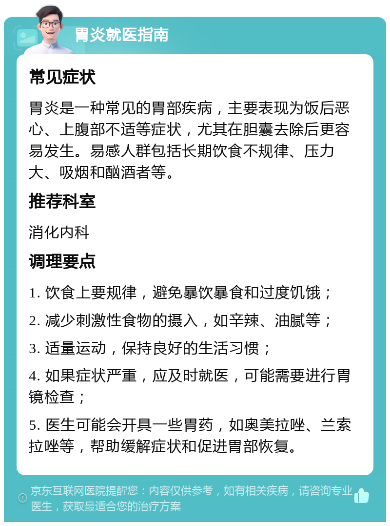 胃炎就医指南 常见症状 胃炎是一种常见的胃部疾病，主要表现为饭后恶心、上腹部不适等症状，尤其在胆囊去除后更容易发生。易感人群包括长期饮食不规律、压力大、吸烟和酗酒者等。 推荐科室 消化内科 调理要点 1. 饮食上要规律，避免暴饮暴食和过度饥饿； 2. 减少刺激性食物的摄入，如辛辣、油腻等； 3. 适量运动，保持良好的生活习惯； 4. 如果症状严重，应及时就医，可能需要进行胃镜检查； 5. 医生可能会开具一些胃药，如奥美拉唑、兰索拉唑等，帮助缓解症状和促进胃部恢复。