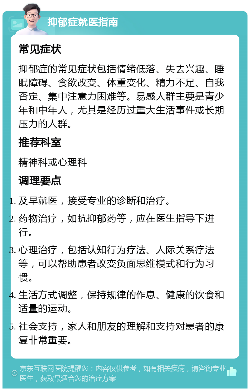 抑郁症就医指南 常见症状 抑郁症的常见症状包括情绪低落、失去兴趣、睡眠障碍、食欲改变、体重变化、精力不足、自我否定、集中注意力困难等。易感人群主要是青少年和中年人，尤其是经历过重大生活事件或长期压力的人群。 推荐科室 精神科或心理科 调理要点 及早就医，接受专业的诊断和治疗。 药物治疗，如抗抑郁药等，应在医生指导下进行。 心理治疗，包括认知行为疗法、人际关系疗法等，可以帮助患者改变负面思维模式和行为习惯。 生活方式调整，保持规律的作息、健康的饮食和适量的运动。 社会支持，家人和朋友的理解和支持对患者的康复非常重要。