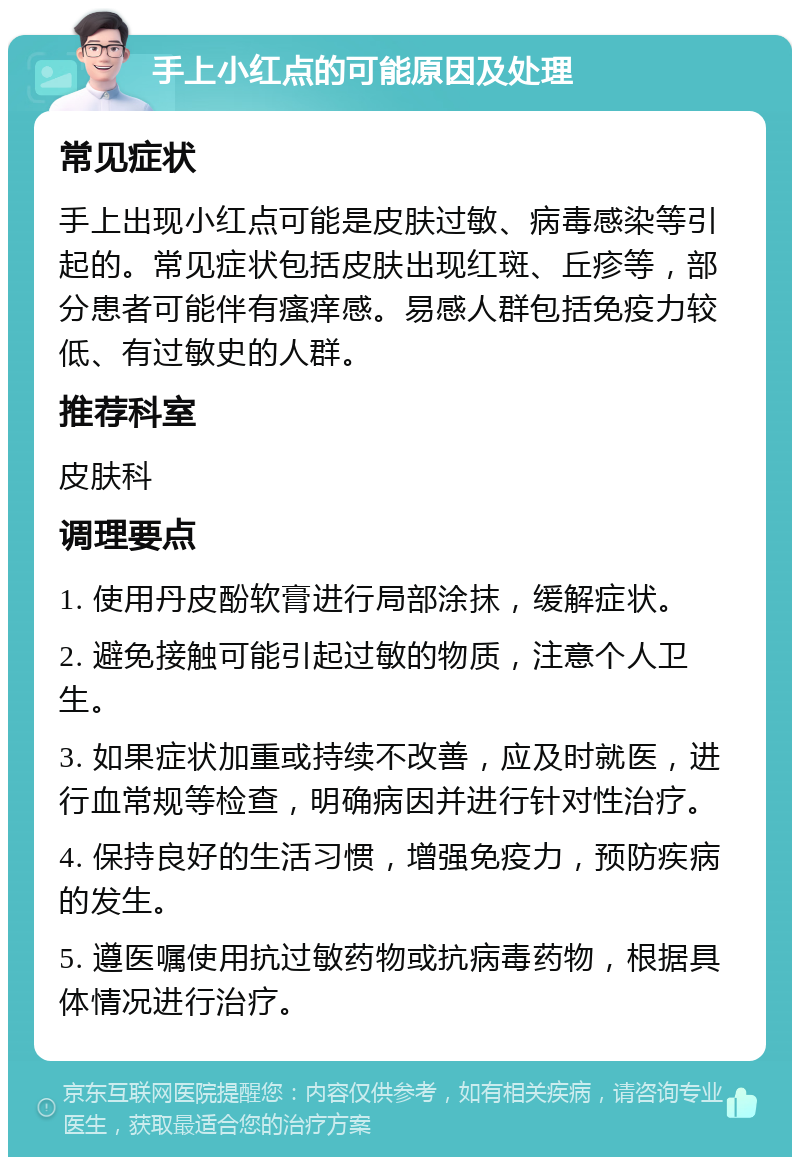 手上小红点的可能原因及处理 常见症状 手上出现小红点可能是皮肤过敏、病毒感染等引起的。常见症状包括皮肤出现红斑、丘疹等，部分患者可能伴有瘙痒感。易感人群包括免疫力较低、有过敏史的人群。 推荐科室 皮肤科 调理要点 1. 使用丹皮酚软膏进行局部涂抹，缓解症状。 2. 避免接触可能引起过敏的物质，注意个人卫生。 3. 如果症状加重或持续不改善，应及时就医，进行血常规等检查，明确病因并进行针对性治疗。 4. 保持良好的生活习惯，增强免疫力，预防疾病的发生。 5. 遵医嘱使用抗过敏药物或抗病毒药物，根据具体情况进行治疗。